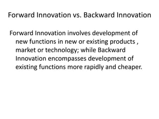 Forward Innovation vs. Backward Innovation
Forward Innovation involves development of
new functions in new or existing products ,
market or technology; while Backward
Innovation encompasses development of
existing functions more rapidly and cheaper.
 