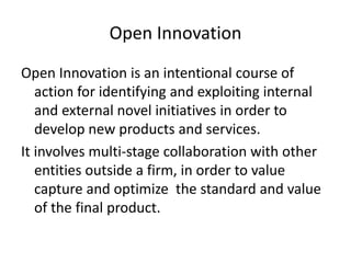 Open Innovation
Open Innovation is an intentional course of
action for identifying and exploiting internal
and external novel initiatives in order to
develop new products and services.
It involves multi-stage collaboration with other
entities outside a firm, in order to value
capture and optimize the standard and value
of the final product.
 