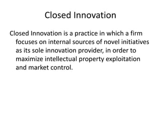 Closed Innovation
Closed Innovation is a practice in which a firm
focuses on internal sources of novel initiatives
as its sole innovation provider, in order to
maximize intellectual property exploitation
and market control.
 