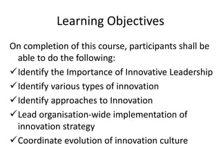 Learning Objectives
On completion of this course, participants shall be
able to do the following:
Identify the Importance of Innovative Leadership
Identify various types of innovation
Identify approaches to Innovation
Lead organisation-wide implementation of
innovation strategy
Coordinate evolution of innovation culture
 