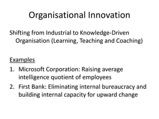 Organisational Innovation
Shifting from Industrial to Knowledge-Driven
Organisation (Learning, Teaching and Coaching)
Examples
1.Microsoft Corporation: Raising average
intelligence quotient of employees
2.First Bank: Eliminating internal bureaucracy and
building internal capacity for upward change
 