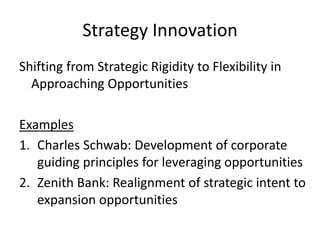Strategy Innovation
Shifting from Strategic Rigidity to Flexibility in
Approaching Opportunities
Examples
1.Charles Schwab: Development of corporate
guiding principles for leveraging opportunities
2.Zenith Bank: Realignment of strategic intent to
expansion opportunities
 