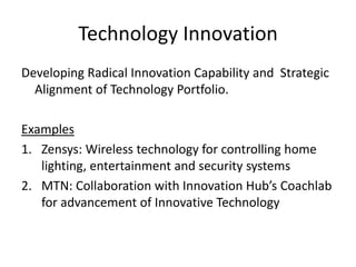 Technology Innovation
Developing Radical Innovation Capability and Strategic
Alignment of Technology Portfolio.
Examples
1. Zensys: Wireless technology for controlling home
lighting, entertainment and security systems
2. MTN: Collaboration with Innovation Hub’s Coachlab
for advancement of Innovative Technology
 
