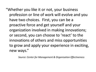 “Whether you like it or not, your business
profession or line of work will evolve and you
have two choices. First, you can be a
proactive force and get yourself and your
organization involved in making innovations;
or second, you can choose to ‘react’ to the
innovations of others and miss opportunities
to grow and apply your experience in exciting,
new ways.”
Source: Center for Management & Organisation Effectiveness
 