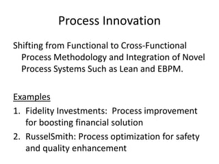 Process Innovation
Shifting from Functional to Cross-Functional
Process Methodology and Integration of Novel
Process Systems Such as Lean and EBPM.
Examples
1.Fidelity Investments: Process improvement
for boosting financial solution
2.RusselSmith: Process optimization for safety
and quality enhancement
 