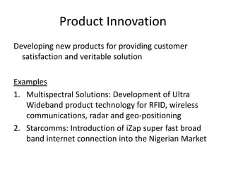 Product Innovation
Developing new products for providing customer
satisfaction and veritable solution
Examples
1. Multispectral Solutions: Development of Ultra
Wideband product technology for RFID, wireless
communications, radar and geo-positioning
2. Starcomms: Introduction of iZap super fast broad
band internet connection into the Nigerian Market
 