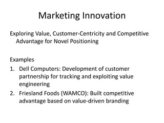 Marketing Innovation
Exploring Value, Customer-Centricity and Competitive
Advantage for Novel Positioning
Examples
1. Dell Computers: Development of customer
partnership for tracking and exploiting value
engineering
2. Friesland Foods (WAMCO): Built competitive
advantage based on value-driven branding
 