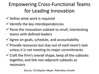 Empowering Cross-Functional Teams
for Leading Innovation
Define what work is required
Identify the key interdependencies
Parse the innovation subtask to small, interlocking
teams with defined leaders
Agree on goals, schedule, and accountability
Provide resources but stay out of each team’s task
unless it is not meeting its major commitments
Craft the firm’s overall shape, keep all the subtasks
together, and link non-adjacent subtasks as
necessary
Source: Christopher Meyer, Relentless Growth
 