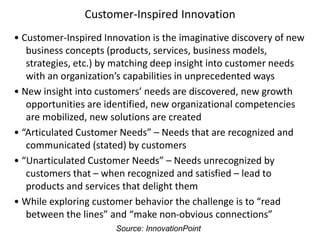 Customer-Inspired Innovation
• Customer-Inspired Innovation is the imaginative discovery of new
business concepts (products, services, business models,
strategies, etc.) by matching deep insight into customer needs
with an organization’s capabilities in unprecedented ways
• New insight into customers’ needs are discovered, new growth
opportunities are identified, new organizational competencies
are mobilized, new solutions are created
• “Articulated Customer Needs” – Needs that are recognized and
communicated (stated) by customers
• “Unarticulated Customer Needs” – Needs unrecognized by
customers that – when recognized and satisfied – lead to
products and services that delight them
• While exploring customer behavior the challenge is to “read
between the lines” and “make non-obvious connections”
Source: InnovationPoint
 