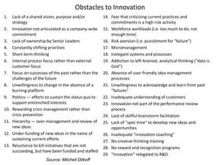 Obstacles to Innovation
1. Lack of a shared vision, purpose and/or
strategy
2. Innovation not articulated as a company-wide
commitment
3. Lack of ownership by Senior Leaders
4. Constantly shifting priorities
5. Short-term thinking
6. Internal process focus rather than external
customer focus
7. Focus on successes of the past rather than the
challenges of the future
8. Unwillingness to change in the absence of a
burning platform
9. Politics — efforts to sustain the status quo to
support entrenched interests
10. Rewarding crisis management rather than
crisis prevention
11. Hierarchy — over-management and review of
new ideas
12. Under-funding of new ideas in the name of
sustaining current efforts
13. Reluctance to kill initiatives that are not
succeeding, but have been funded and staffed
14. Fear that criticizing current practices and
commitments is a high-risk activity
15. Workforce workloads (i.e. too much to do, not
enough time)
16. Risk aversion (i.e. punishment for "failure")
17. Micromanagement
18. Inelegant systems and processes
19. Addiction to left-brained, analytical thinking ("data is
God")
20. Absence of user-friendly idea management
processes
21. Unwillingness to acknowledge and learn from past
"failures"
22. Inadequate understanding of customers
23. Innovation not part of the performance review
process
24. Lack of skillful brainstorm facilitation
25. Lack of "spec time" to develop new ideas and
opportunities
26. Inadequate "innovation coaching"
27. No creative thinking training
28. No reward and recognition programs
29. "Innovation" relegated to R&D
Source: Mitchell Ditkoff
 