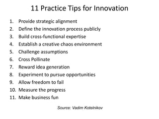 11 Practice Tips for Innovation
1. Provide strategic alignment
2. Define the innovation process publicly
3. Build cross-functional expertise
4. Establish a creative chaos environment
5. Challenge assumptions
6. Cross Pollinate
7. Reward idea generation
8. Experiment to pursue opportunities
9. Allow freedom to fail
10. Measure the progress
11. Make business fun
Source: Vadim Kotelnikov
 