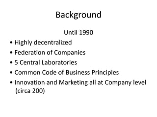 Background
Until 1990
• Highly decentralized
• Federation of Companies
• 5 Central Laboratories
• Common Code of Business Principles
• Innovation and Marketing all at Company level
(circa 200)
 