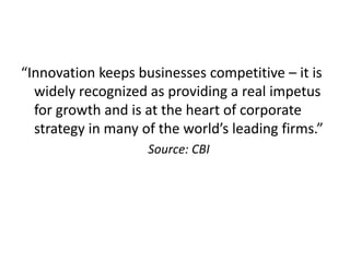“Innovation keeps businesses competitive – it is
widely recognized as providing a real impetus
for growth and is at the heart of corporate
strategy in many of the world’s leading firms.”
Source: CBI
 