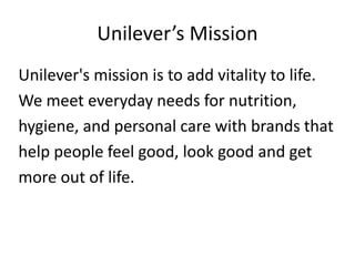 Unilever’s Mission
Unilever's mission is to add vitality to life.
We meet everyday needs for nutrition,
hygiene, and personal care with brands that
help people feel good, look good and get
more out of life.
 