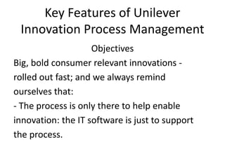 Key Features of Unilever
Innovation Process Management
Objectives
Big, bold consumer relevant innovations -
rolled out fast; and we always remind
ourselves that:
- The process is only there to help enable
innovation: the IT software is just to support
the process.
 
