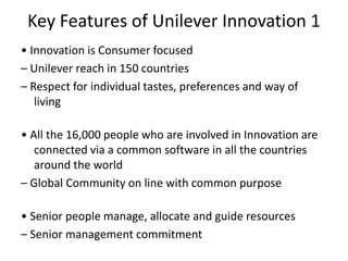 Key Features of Unilever Innovation 1
• Innovation is Consumer focused
– Unilever reach in 150 countries
– Respect for individual tastes, preferences and way of
living
• All the 16,000 people who are involved in Innovation are
connected via a common software in all the countries
around the world
– Global Community on line with common purpose
• Senior people manage, allocate and guide resources
– Senior management commitment
 