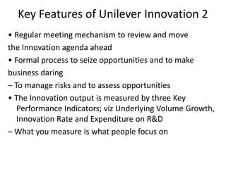 Key Features of Unilever Innovation 2
• Regular meeting mechanism to review and move
the Innovation agenda ahead
• Formal process to seize opportunities and to make
business daring
– To manage risks and to assess opportunities
• The Innovation output is measured by three Key
Performance Indicators; viz Underlying Volume Growth,
Innovation Rate and Expenditure on R&D
– What you measure is what people focus on
 