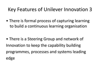 Key Features of Unilever Innovation 3
• There is formal process of capturing learning
to build a continuous learning organisation
• There is a Steering Group and network of
Innovation to keep the capability building
programmes, processes and systems leading
edge
 
