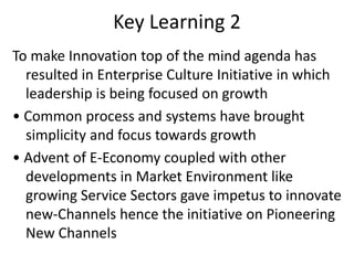 Key Learning 2
To make Innovation top of the mind agenda has
resulted in Enterprise Culture Initiative in which
leadership is being focused on growth
• Common process and systems have brought
simplicity and focus towards growth
• Advent of E-Economy coupled with other
developments in Market Environment like
growing Service Sectors gave impetus to
innovate new-Channels hence the initiative on
Pioneering New Channels
 