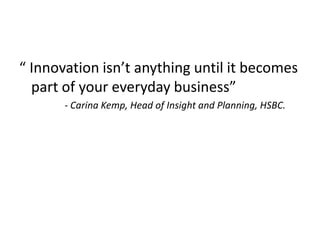 “ Innovation isn’t anything until it becomes
part of your everyday business”
- Carina Kemp, Head of Insight and Planning, HSBC.
 