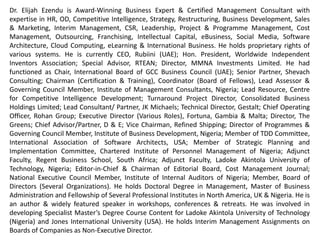 Dr Elijah Ezendu is Award-Winning Business Expert & Certified Management Consultant with expertise
in Interim Management, Strategy, Competitive Intelligence, Transformation, Restructuring, Turnaround
Management, Business Development, Marketing, Project & Cost Management, Leadership, HR, CSR, e-
Business & Software Architecture. He had functioned as Founder, Initiative for Sustainable Business
Equity; Chairman of Board, Charisma Broadcast Film Academy; Group Chief Operating Officer, Idova
Group; CEO, Rubiini (UAE); Special Advisor, RTEAN; Director, MMNA Investments; Chair, Int’l Board of
GCC Business Council (UAE); Senior Partner, Shevach Consulting; Chairman (Certification & Training),
Coordinator (Board of Fellows), Lead Assessor & Governing Council Member, Institute of Management
Consultants, Nigeria; Lead Resource, Centre for Competitive Intelligence Development; Lead
Consultant/ Partner, JK Michaels; Turnaround Project Director, Consolidated Business Holdings Limited;
Technical Director, Gestalt; Chief Operating Officer, Rohan Group; Executive Director (Various Roles),
Fortuna, Gambia & Malta; Chief Advisor/ Partner, D & E; Vice Chairman of Board, Refined Shipping;
Director of Programmes & Governing Council Member, Institute of Business Development, Nigeria;
Member of TDD Committee, International Association of Software Architects, USA; Member of Strategic
Planning and Implementation Committee, Chartered Institute of Personnel Management of Nigeria;
Country Manager (Nigeria) & Adjunct Faculty (MBA Programme), Regent Business School, South Africa;
Adjunct Faculty (MBA Programme), Ladoke Akintola University of Technology; Editor-in-Chief, Cost
Management Journal; Council Member, Institute of Internal Auditors of Nigeria; Member, Board of
Directors (Several Organizations). He holds Doctoral Degree in Management, Master of Business
Administration and Fellow of Professional Institutes in North America, UK & Nigeria. He is Innovator of
Corporate Investment Structure Based on Financials and Intangibles, for valuation highlighting
intangible contributions of host communities and ecological environment: A model celebrated globally
as remedy for unmitigated depreciation of ecological capital and developmental deprivation of host
communities. He had served as Examiner to Professional Institutes and Universities. He had been a
member of Guild of Soundtrack Producers of Nigeria. He's an author and extensively featured speaker.
 