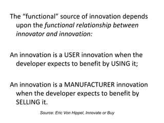 The “functional” source of innovation depends
upon the functional relationship between
innovator and innovation:
An innovation is a USER innovation when the
developer expects to benefit by USING it;
An innovation is a MANUFACTURER innovation
when the developer expects to benefit by
SELLING it.
Source: Eric Von Hippel, Innovate or Buy
 