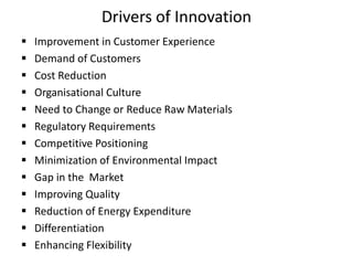 Drivers of Innovation
 Improvement in Customer Experience
 Demand of Customers
 Cost Reduction
 Organisational Culture
 Need to Change or Reduce Raw Materials
 Regulatory Requirements
 Competitive Positioning
 Minimization of Environmental Impact
 Gap in the Market
 Improving Quality
 Reduction of Energy Expenditure
 Differentiation
 Enhancing Flexibility
 