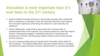 Innovation is more important than it’s
ever been in the 21st century
 Expert mindset innovation process is, the process operates with a belief that
they, as designers or engineers, have the expertise required to best address
the innovation objectives, while doing the research in user interests and
behaviors.
 Close collaboration, means that a group goes into a process with no
predetermined idea of the outcome, but a shared purpose for what they hope to
achieve. Participants engage in empathetic listening, to understand the
perspectives of others. And the group together shares control of the process
and the outcome.
 Its up to company design group to decide which innovation works better for
their company. The closed collaboration approach worked well for a company
like IDEO and expert mindset innovation worked well for a company like Apple.
 