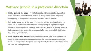 Motivate people in a particular direction
 Hit the goal, not the target - In the fast-paced world business objectives often
move faster than we can hit them. Instead of driving teams toward a specific
outcome, try focusing them on the result, you want them to achieve.
 Pull on the same end of the rope - You need to get your people pulling on the
same end of the rope, drive them toward accomplishing an organizational goal
instead of an individual one. This way, if the company wins — so do they. If they’re
individual performers before, it’s an opportunity for them to contribute their know-
how for everyone’s benefit.
 Paint a picture with results - To align teams and make them more successful, it
helps to know exactly what success looks like. Get your teams aligned by giving
them a shared objective that paints a clear picture of what this result will do in terms
for them and the organization.
 