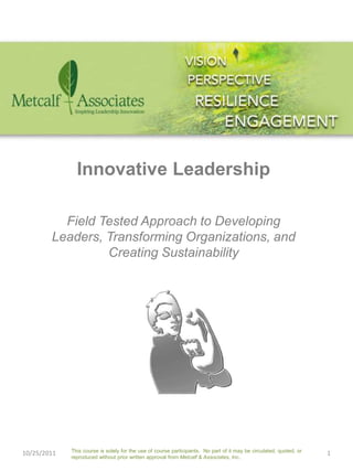Innovative Leadership

          Field Tested Approach to Developing
        Leaders, Transforming Organizations, and
                 Creating Sustainability




             This course is solely for the use of course participants. No part of it may be circulated, quoted, or
10/25/2011                                                                                                           1
             reproduced without prior written approval from Metcalf & Associates, Inc..
 