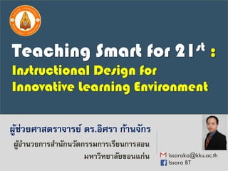 ผู้ช่วยศาสตราจารย์ ดร.อิศรา ก้านจักร
issaraka@kku.ac.th
Issara BT
ผู้อานวยการสานักนวัตกรรมการเรียนการสอน
มหาวิทยาลัยขอนแก่น
Teaching Smart for 21st :
Instructional Design for
Innovative Learning Environment
 