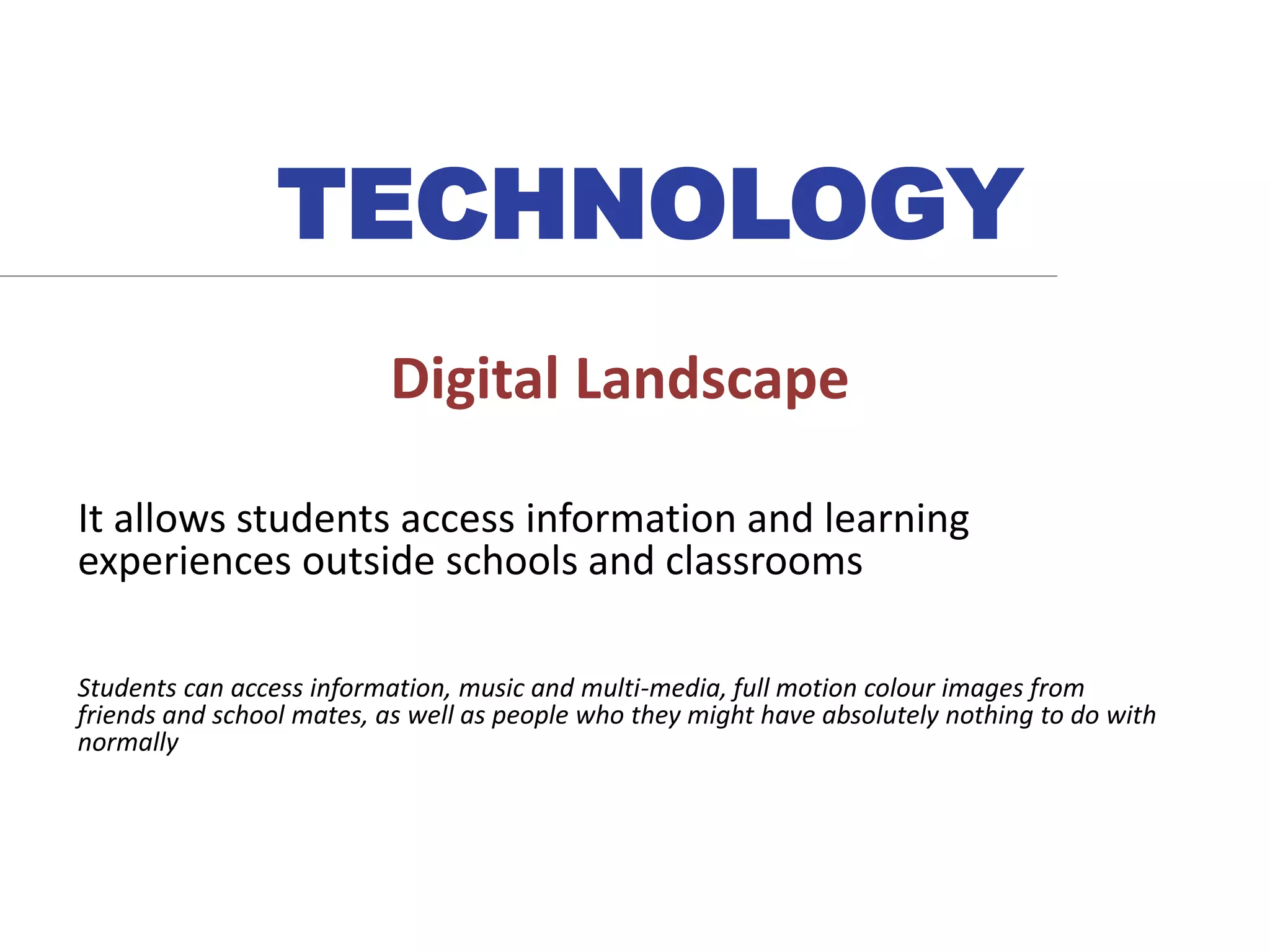 Digital Landscape
It allows students access information and learning
experiences outside schools and classrooms
Students can access information, music and multi-media, full motion colour images from
friends and school mates, as well as people who they might have absolutely nothing to do with
normally
TECHNOLOGY
 