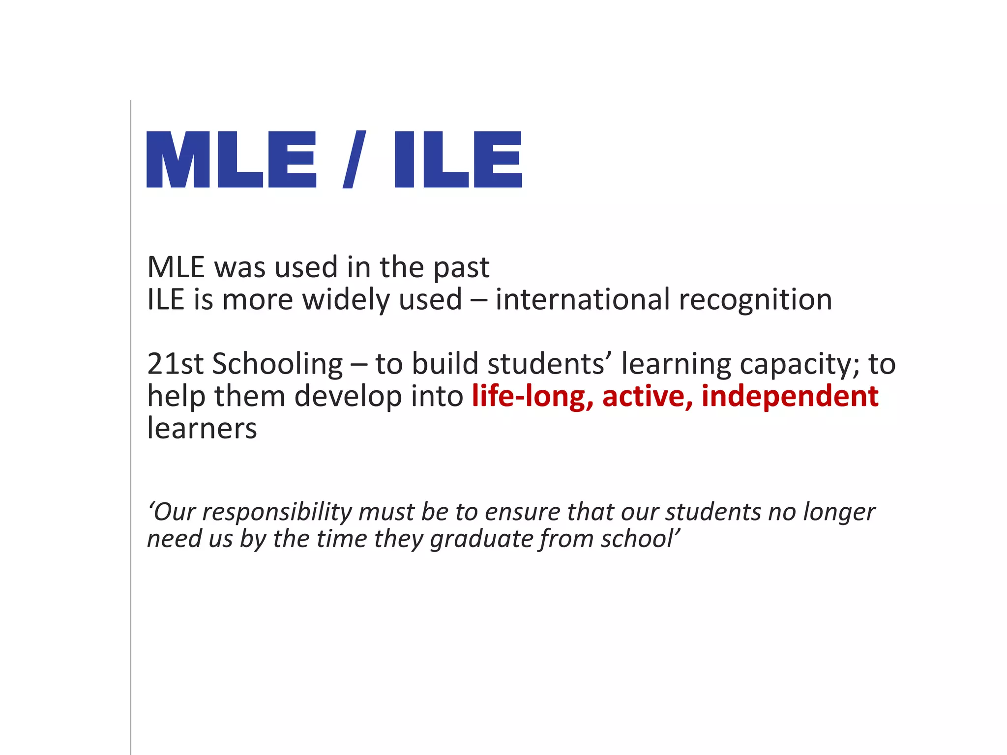 MLE / ILE
MLE was used in the past
ILE is more widely used – international recognition
21st Schooling – to build students’ learning capacity; to
help them develop into life-long, active, independent
learners
‘Our responsibility must be to ensure that our students no longer
need us by the time they graduate from school’
 