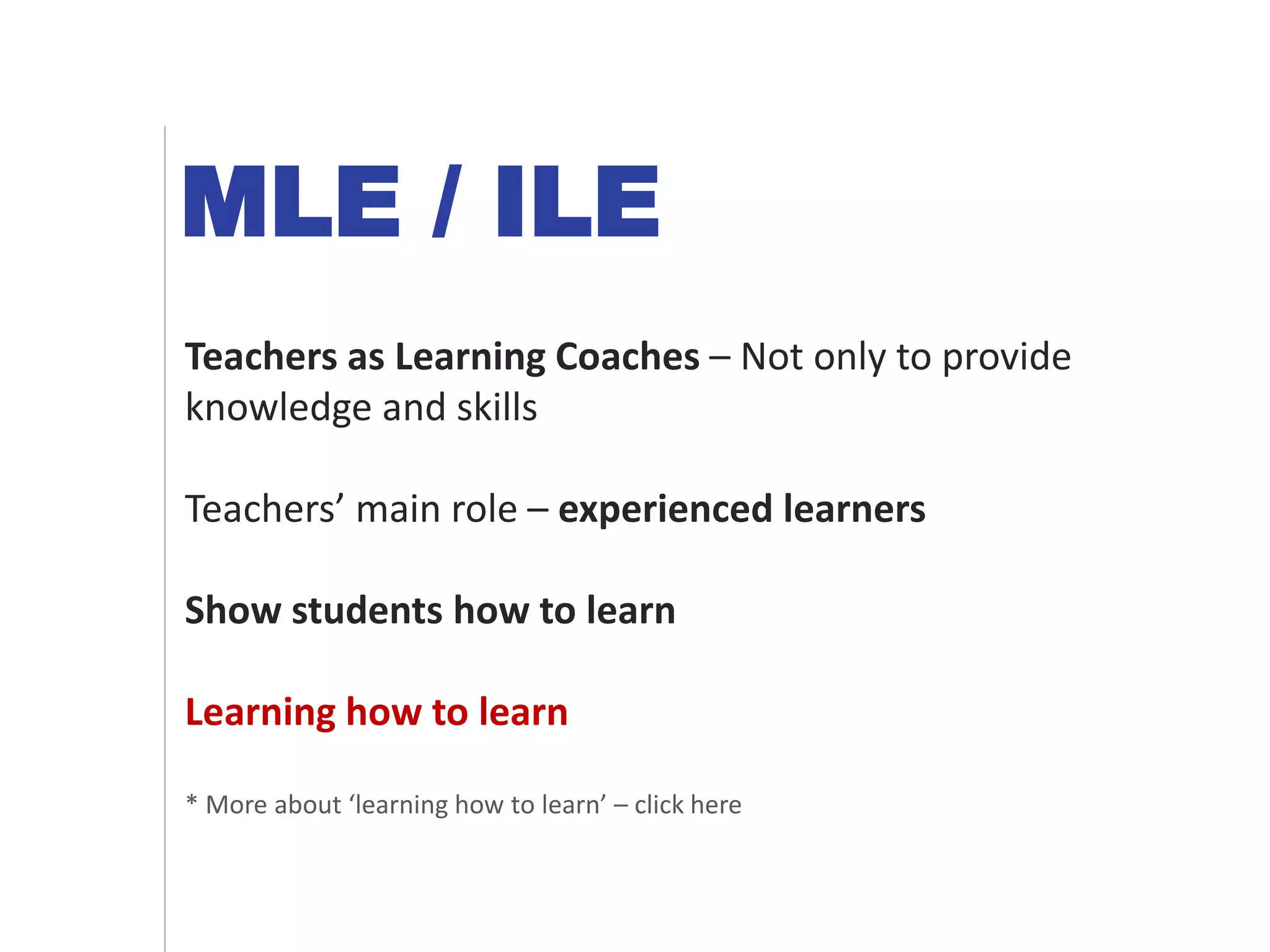 MLE / ILE
Teachers as Learning Coaches – Not only to provide
knowledge and skills
Teachers’ main role – experienced learners
Show students how to learn
Learning how to learn
* More about ‘learning how to learn’ – click here
 