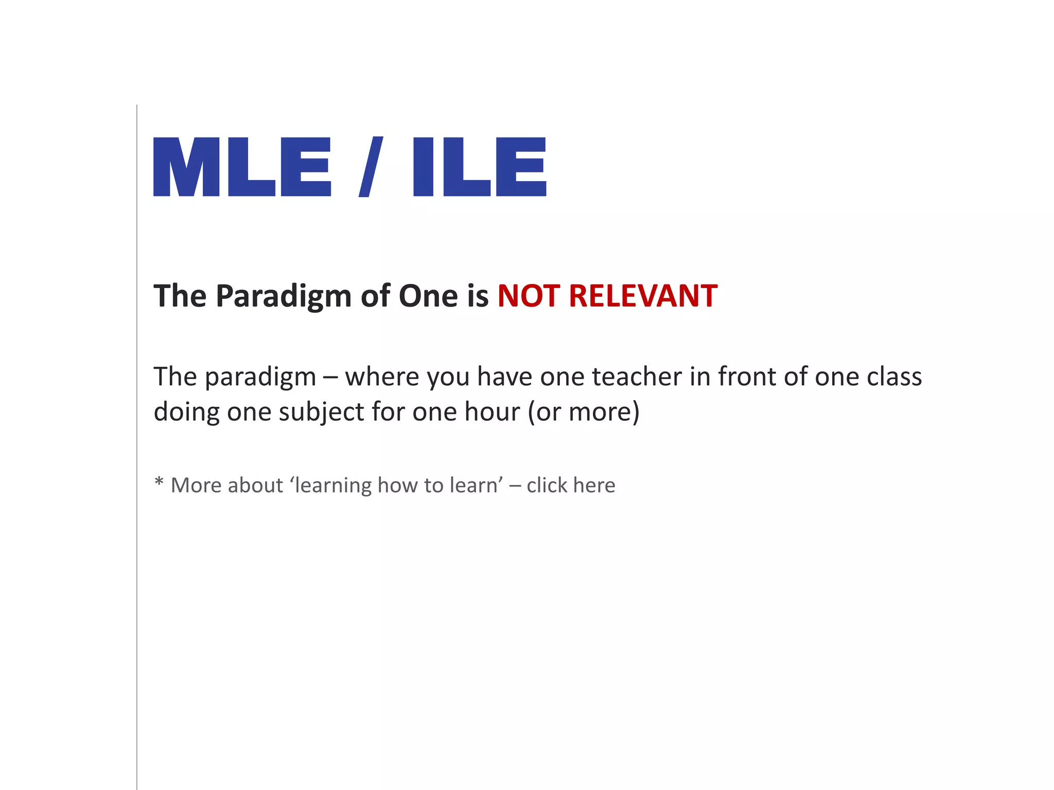 MLE / ILE
The Paradigm of One is NOT RELEVANT
The paradigm – where you have one teacher in front of one class
doing one subject for one hour (or more)
* More about ‘learning how to learn’ – click here
 