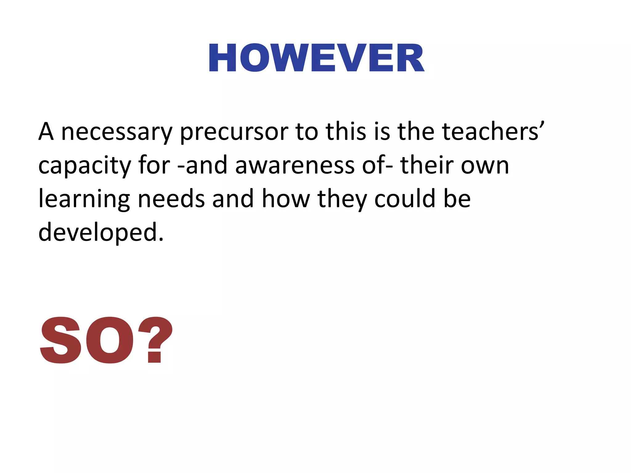 HOWEVER
A necessary precursor to this is the teachers’
capacity for -and awareness of- their own
learning needs and how they could be
developed.
SO?
 