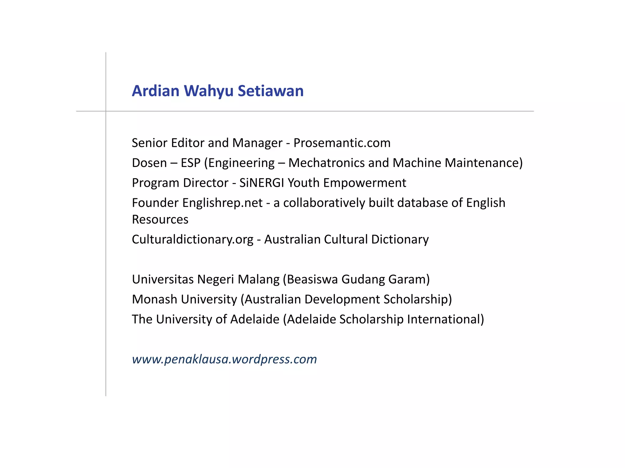 Ardian Wahyu Setiawan
Senior Editor and Manager - Prosemantic.com
Dosen – ESP (Engineering – Mechatronics and Machine Maintenance)
Program Director - SiNERGI Youth Empowerment
Founder Englishrep.net - a collaboratively built database of English
Resources
Culturaldictionary.org - Australian Cultural Dictionary
Universitas Negeri Malang (Beasiswa Gudang Garam)
Monash University (Australian Development Scholarship)
The University of Adelaide (Adelaide Scholarship International)
www.penaklausa.wordpress.com
 