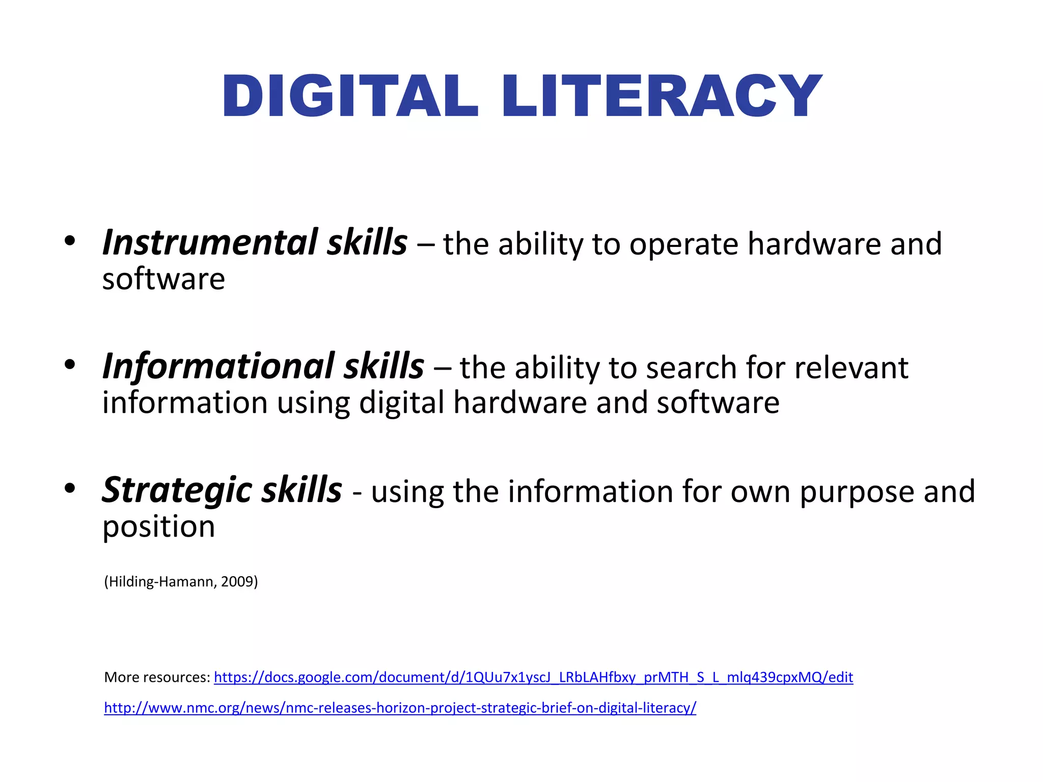 DIGITAL LITERACY
• Instrumental skills – the ability to operate hardware and
software
• Informational skills – the ability to search for relevant
information using digital hardware and software
• Strategic skills - using the information for own purpose and
position
(Hilding-Hamann, 2009)
More resources: https://docs.google.com/document/d/1QUu7x1yscJ_LRbLAHfbxy_prMTH_S_L_mlq439cpxMQ/edit
http://www.nmc.org/news/nmc-releases-horizon-project-strategic-brief-on-digital-literacy/
 