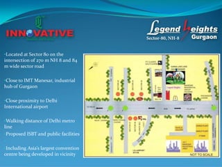 •Located at Sector 80 on the
intersection of 270 m NH 8 and 84
m wide sector road

•Close to IMT Manesar, industrial
hub of Gurgaon

•Close proximity to Delhi
International airport

•Walking distance of Delhi metro
line
•Proposed ISBT and public facilities
•
•Including Asia’s largest convention
centre being developed in vicinity
 