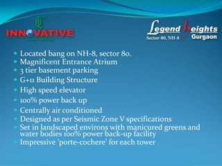  Located bang on NH-8, sector 80.
 Magnificent Entrance Atrium
 3 tier basement parking
 G+11 Building Structure
 High speed elevator
 100% power back up
 Centrally air conditioned
 Designed as per Seismic Zone V specifications
 Set in landscaped environs with manicured greens and
  water bodies 100% power back-up facility
 Impressive ‘porte-cochere’ for each tower
 
