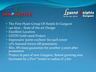  The First Hyatt Group Of Hotels In Gurgaon
 140 keys – State of the art Design
 Excellent Location
 LEEDS Gold rated Project
 Impressive ‘porte-cochere’ for each tower
 12% Assured return till possession
 Min. 8% lease guarantee for another 3 years after
  possession
 Project in part of new Gurgaon, fastest growing area
 Surround by 5 Five* hotels in radius of 3 km
 