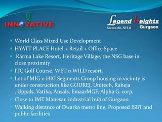  World Class Mixed Use Development
 HYATT PLACE Hotel + Retail + Office Space
 Karma Lake Resort, Heritage Village, the NSG base in
    close proximity
   ITC Golf Course, WET n WILD resort.
   Lot of MIG n HIG Segments Group housing in vicinity is
    under construction like GODREJ, Unitech, Raheja
    , Uppals, Vatika, Ansals, EmaarMGF, Alpha G. corp.
   Close to IMT Manesar, industrial hub of Gurgaon
   Walking distance of Dwarka metro line, Proposed ISBT and
    public facilities
 