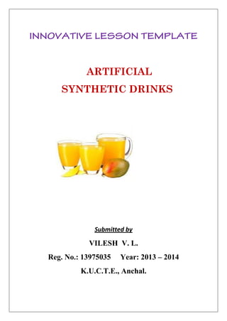 ARTIFICIAL 
SYNTHETIC DRINKS 
Submitted by 
VILESH V. L. 
Reg. No.: 13975035 Year: 2013 – 2014 
K.U.C.T.E., Anchal. 
 
