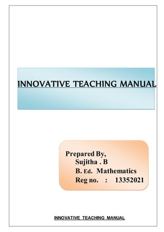 INNOVATIVE TEACHING MANUAL 
Prepared By, 
Sujitha . B 
B. Ed. Mathematics 
Reg no. : 13352021 
INNOVATIVE TEACHING MANUAL 
 