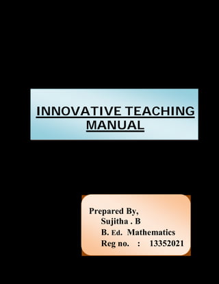 INNOVATIVE TEACHING 
MANUAL 
Prepared By, 
Sujitha . B 
B. Ed. Mathematics 
Reg no. : 13352021 
 