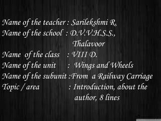 Name of the teacher : Sarilekshmi R.
Name of the school : D.V.V.H.S.S.,
Thalavoor
Name of the class : VIII D.
Name of the unit : Wings and Wheels
Name of the subunit :From a Railway Carriage
Topic / area : Introduction, about the
author, 8 lines
 