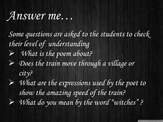 Answer me…
Some questions are asked to the students to check
their level of understanding
 What is the poem about?
 Does the train move through a village or
city?
 What are the expressions used by the poet to
show the amazing speed of the train?
 What do you mean by the word “witches” ?
 