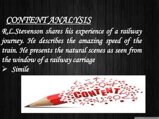 R.L.Stevenson shares his experience of a railway
journey. He describes the amazing speed of the
train. He presents the natural scenes as seen from
the window of a railway carriage
 Simile
CONTENT ANALYSIS
 