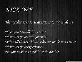 KICK-OFF…
The teacher asks some questions to the students
Have you travelled in train?
How was your train journey?
What all things did you observe while in a train?
How was your experience?
Do you wish to travel in train again?
 
