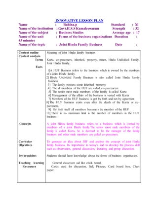 INNOVATIVE LESSON PLAN
Name : Rahina.p Standard : XI
Name of the institution : Govt.H.S.S Kamaleswaram Strength : 32
Name of the subject : Business Studies Average age : 17
Name of the unit : Forms of the business organizations Duration :
45 minutes
Name of the topic : Joint Hindu Family Business Date :
Content outline
Content analysis
Terms
Facts
Concepts
Curricular
Objectives
Pre-requisites
Teaching learning
Resources
Meaning of joint Hindu family business
Karta, co-parceners, inherited, property, minor, Hindu Undivided Family,
Joint Hindu family.
1]A HUF Business refers to the business which is owned by the members
of a Joint Hindu family.
Ø 2] Hindu Undivided Family Business is also called Joint Hindu Family
business
Ø 3] The family possess some inherited property
Ø 4] The all members of the HUF are called co-parcencers
Ø 5] The senior most male members of the family is called Karta
Ø 6] Management of the affairs of the business is vested with Karta
Ø 7] Members of the HUF business is got by birth and not by agreement
Ø 8] The HUF business exists even after the death of the Karta or co-
parceners.
Ø 9] By birth itself all members become s the member of the HUF
Ø 10] There is no maximum limit is the number of members in the HUF
business
A joint Hindu family business refers to a business which is owned by
members of a joint Hindu family.The senior most male members of the
family is called Karta, he is deemed to be the manager of the family
business and other male members are called co-parceners.
To generate an idea about JHF and analyse the concept of joint Hindu
family business, Its importance in today’s and to develop the process skill
such as observation, general discussion, lecturing and group discussion.
Students should have knowledge about the forms of business organisation
Ø General classroom aid like chalk board
Ø Cards used for discussion, Ball, Pictures, Card board box, Chart
paper.
 